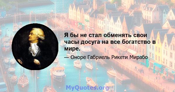 Я бы не стал обменять свои часы досуга на все богатство в мире.