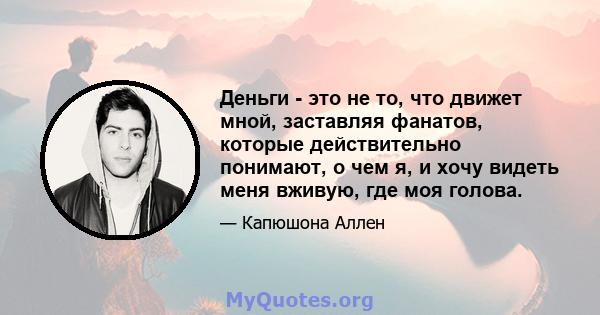 Деньги - это не то, что движет мной, заставляя фанатов, которые действительно понимают, о чем я, и хочу видеть меня вживую, где моя голова.