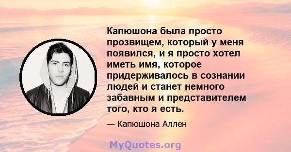 Капюшона была просто прозвищем, который у меня появился, и я просто хотел иметь имя, которое придерживалось в сознании людей и станет немного забавным и представителем того, кто я есть.