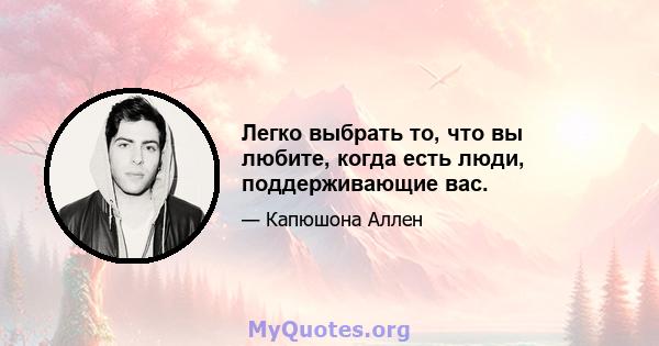 Легко выбрать то, что вы любите, когда есть люди, поддерживающие вас.