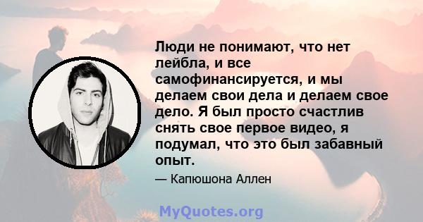 Люди не понимают, что нет лейбла, и все самофинансируется, и мы делаем свои дела и делаем свое дело. Я был просто счастлив снять свое первое видео, я подумал, что это был забавный опыт.