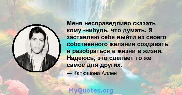 Меня несправедливо сказать кому -нибудь, что думать. Я заставляю себя выйти из своего собственного желания создавать и разобраться в жизни в жизни. Надеюсь, это сделает то же самое для других.