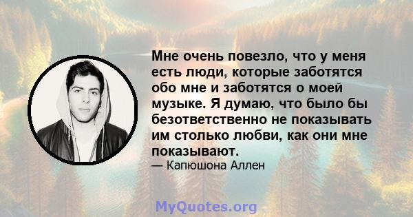 Мне очень повезло, что у меня есть люди, которые заботятся обо мне и заботятся о моей музыке. Я думаю, что было бы безответственно не показывать им столько любви, как они мне показывают.