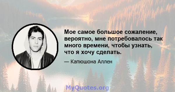 Мое самое большое сожаление, вероятно, мне потребовалось так много времени, чтобы узнать, что я хочу сделать.