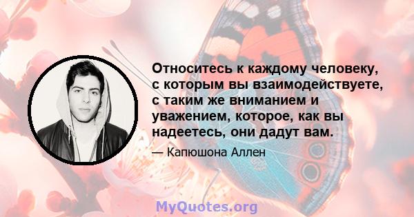 Относитесь к каждому человеку, с которым вы взаимодействуете, с таким же вниманием и уважением, которое, как вы надеетесь, они дадут вам.