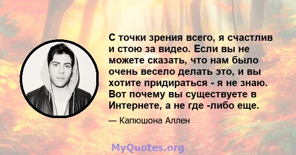 С точки зрения всего, я счастлив и стою за видео. Если вы не можете сказать, что нам было очень весело делать это, и вы хотите придираться - я не знаю. Вот почему вы существуете в Интернете, а не где -либо еще.