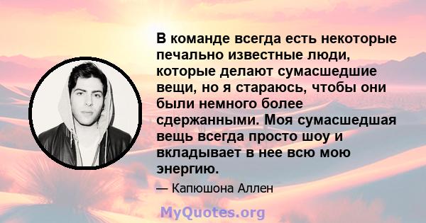 В команде всегда есть некоторые печально известные люди, которые делают сумасшедшие вещи, но я стараюсь, чтобы они были немного более сдержанными. Моя сумасшедшая вещь всегда просто шоу и вкладывает в нее всю мою