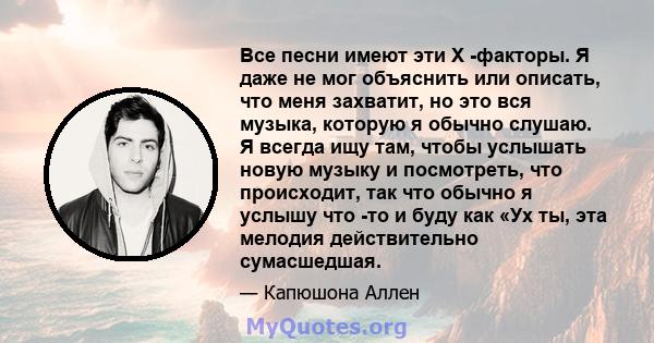 Все песни имеют эти X -факторы. Я даже не мог объяснить или описать, что меня захватит, но это вся музыка, которую я обычно слушаю. Я всегда ищу там, чтобы услышать новую музыку и посмотреть, что происходит, так что