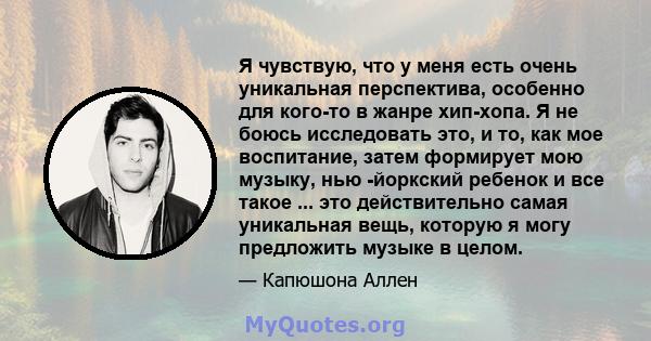 Я чувствую, что у меня есть очень уникальная перспектива, особенно для кого-то в жанре хип-хопа. Я не боюсь исследовать это, и то, как мое воспитание, затем формирует мою музыку, нью -йоркский ребенок и все такое ...