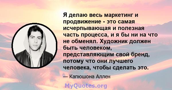 Я делаю весь маркетинг и продвижение - это самая исчерпывающая и полезная часть процесса, и я бы ни на что не обменял. Художник должен быть человеком, представляющим свой бренд, потому что они лучшего человека, чтобы