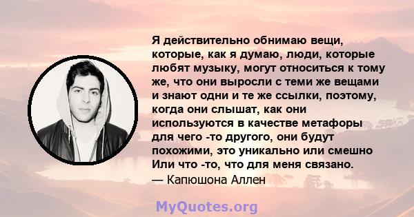 Я действительно обнимаю вещи, которые, как я думаю, люди, которые любят музыку, могут относиться к тому же, что они выросли с теми же вещами и знают одни и те же ссылки, поэтому, когда они слышат, как они используются в 