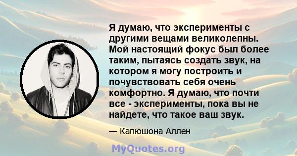 Я думаю, что эксперименты с другими вещами великолепны. Мой настоящий фокус был более таким, пытаясь создать звук, на котором я могу построить и почувствовать себя очень комфортно. Я думаю, что почти все - эксперименты, 