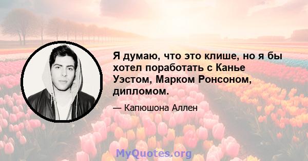 Я думаю, что это клише, но я бы хотел поработать с Канье Уэстом, Марком Ронсоном, дипломом.