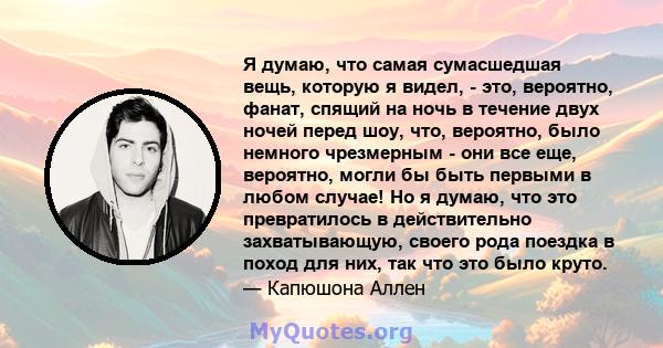 Я думаю, что самая сумасшедшая вещь, которую я видел, - это, вероятно, фанат, спящий на ночь в течение двух ночей перед шоу, что, вероятно, было немного чрезмерным - они все еще, вероятно, могли бы быть первыми в любом