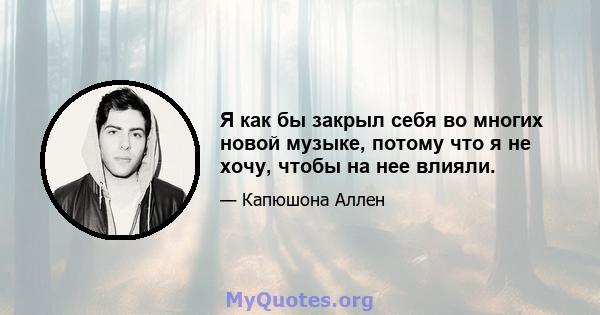 Я как бы закрыл себя во многих новой музыке, потому что я не хочу, чтобы на нее влияли.