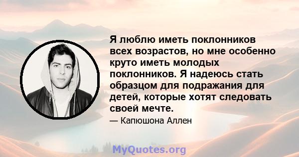 Я люблю иметь поклонников всех возрастов, но мне особенно круто иметь молодых поклонников. Я надеюсь стать образцом для подражания для детей, которые хотят следовать своей мечте.