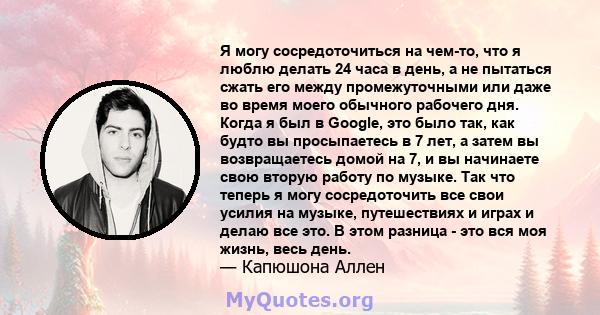 Я могу сосредоточиться на чем-то, что я люблю делать 24 часа в день, а не пытаться сжать его между промежуточными или даже во время моего обычного рабочего дня. Когда я был в Google, это было так, как будто вы