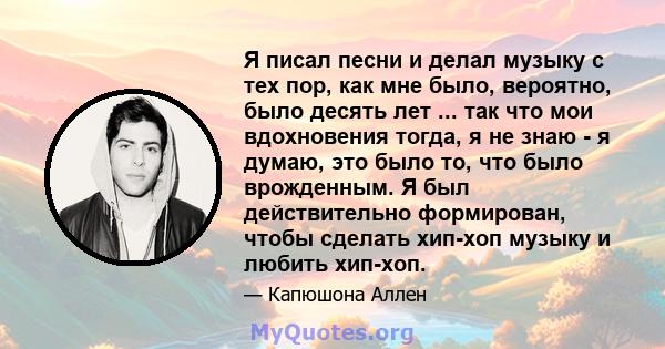 Я писал песни и делал музыку с тех пор, как мне было, вероятно, было десять лет ... так что мои вдохновения тогда, я не знаю - я думаю, это было то, что было врожденным. Я был действительно формирован, чтобы сделать