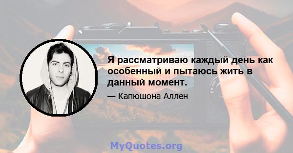 Я рассматриваю каждый день как особенный и пытаюсь жить в данный момент.