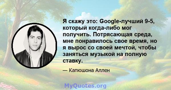 Я скажу это: Google-лучший 9-5, который когда-либо мог получить. Потрясающая среда, мне понравилось свое время, но я вырос со своей мечтой, чтобы заняться музыкой на полную ставку.