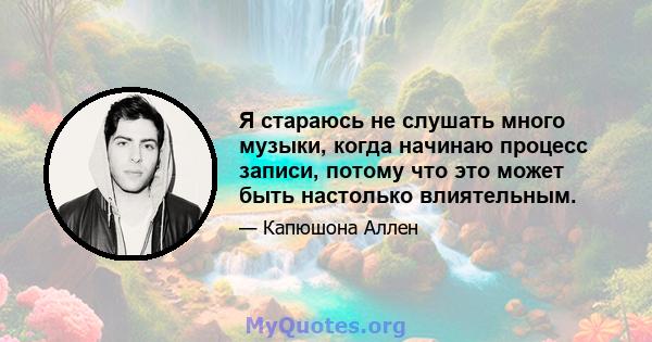 Я стараюсь не слушать много музыки, когда начинаю процесс записи, потому что это может быть настолько влиятельным.