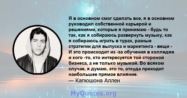 Я в основном смог сделать все, я в основном руководил собственной карьерой и решениями, которые я принимаю - будь то так, как я собираюсь развернуть музыку, как я собираюсь играть в турах, разные стратегии для выпуска и 