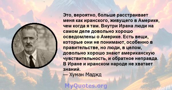 Это, вероятно, больше расстраивает меня как иранского, живущего в Америке, чем когда я там. Внутри Ирана люди на самом деле довольно хорошо осведомлены о Америке. Есть вещи, которые они не понимают, особенно в