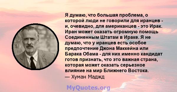 Я думаю, что большая проблема, о которой люди не говорили для иранцев - и, очевидно, для американцев - это Ирак. Иран может оказать огромную помощь Соединенным Штатам в Ираке. Я не думаю, что у иранцев есть особое