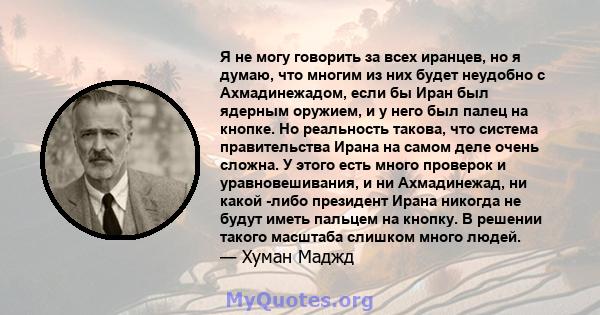 Я не могу говорить за всех иранцев, но я думаю, что многим из них будет неудобно с Ахмадинежадом, если бы Иран был ядерным оружием, и у него был палец на кнопке. Но реальность такова, что система правительства Ирана на