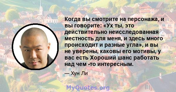 Когда вы смотрите на персонажа, и вы говорите: «Ух ты, это действительно неисследованная местность для меня, и здесь много происходит и разные угла», и вы не уверены, каковы его мотивы, у вас есть Хороший шанс работать