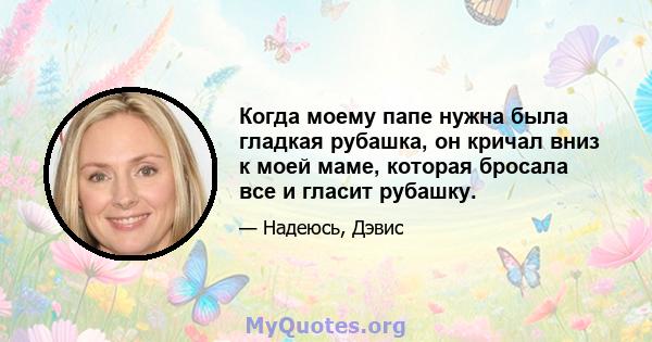 Когда моему папе нужна была гладкая рубашка, он кричал вниз к моей маме, которая бросала все и гласит рубашку.