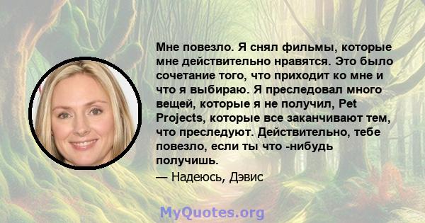 Мне повезло. Я снял фильмы, которые мне действительно нравятся. Это было сочетание того, что приходит ко мне и что я выбираю. Я преследовал много вещей, которые я не получил, Pet Projects, которые все заканчивают тем,