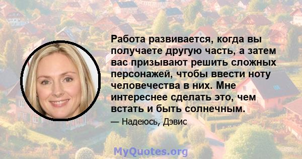 Работа развивается, когда вы получаете другую часть, а затем вас призывают решить сложных персонажей, чтобы ввести ноту человечества в них. Мне интереснее сделать это, чем встать и быть солнечным.