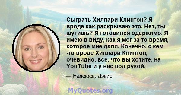 Сыграть Хиллари Клинтон? Я вроде как раскрываю это. Нет, ты шутишь? Я готовился одержимо. Я имею в виду, как я мог за то время, которое мне дали. Конечно, с кем -то вроде Хиллари Клинтон, очевидно, все, что вы хотите,