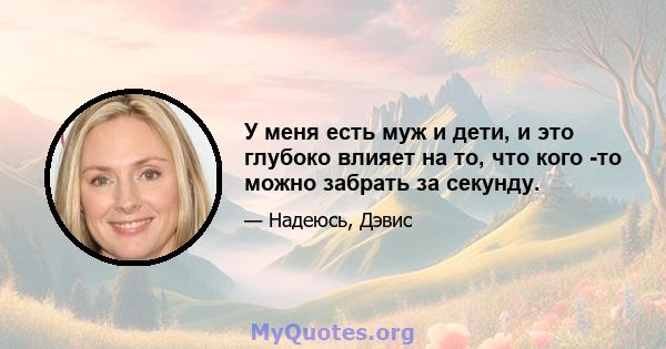 У меня есть муж и дети, и это глубоко влияет на то, что кого -то можно забрать за секунду.