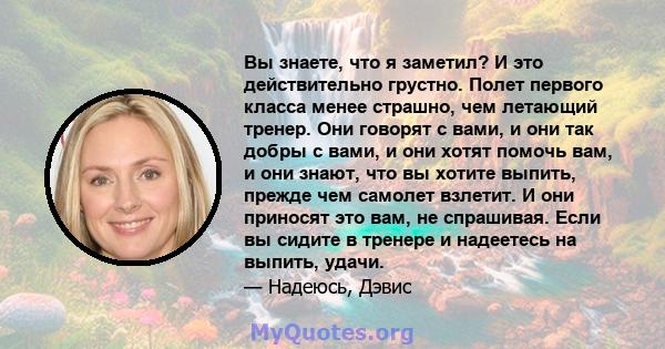 Вы знаете, что я заметил? И это действительно грустно. Полет первого класса менее страшно, чем летающий тренер. Они говорят с вами, и они так добры с вами, и они хотят помочь вам, и они знают, что вы хотите выпить,