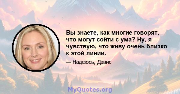 Вы знаете, как многие говорят, что могут сойти с ума? Ну, я чувствую, что живу очень близко к этой линии.