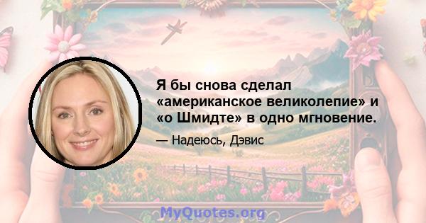 Я бы снова сделал «американское великолепие» и «о Шмидте» в одно мгновение.