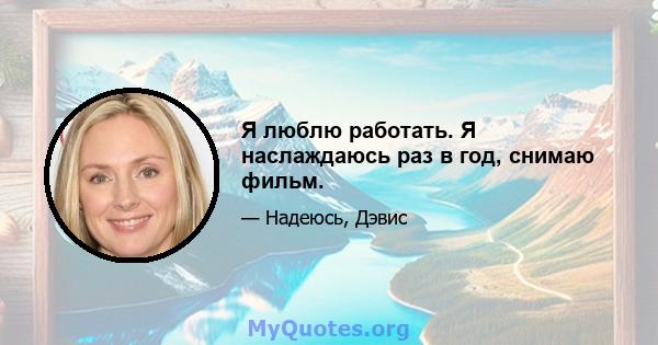 Я люблю работать. Я наслаждаюсь раз в год, снимаю фильм.