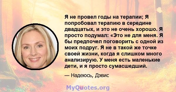 Я не провел годы на терапии; Я попробовал терапию в середине двадцатых, и это не очень хорошо. Я просто подумал: «Это не для меня. Я бы предпочел поговорить с одной из моих подруг. Я не в такой же точке своей жизни,