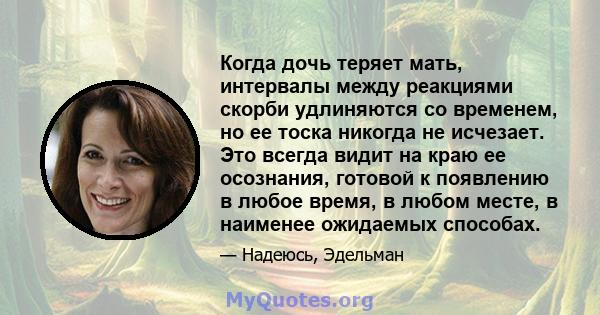 Когда дочь теряет мать, интервалы между реакциями скорби удлиняются со временем, но ее тоска никогда не исчезает. Это всегда видит на краю ее осознания, готовой к появлению в любое время, в любом месте, в наименее