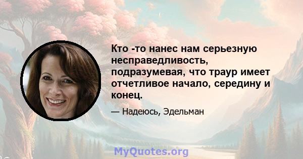 Кто -то нанес нам серьезную несправедливость, подразумевая, что траур имеет отчетливое начало, середину и конец.