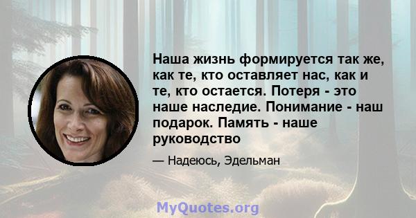 Наша жизнь формируется так же, как те, кто оставляет нас, как и те, кто остается. Потеря - это наше наследие. Понимание - наш подарок. Память - наше руководство