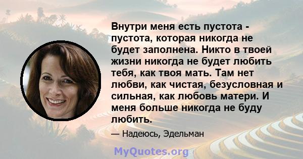 Внутри меня есть пустота - пустота, которая никогда не будет заполнена. Никто в твоей жизни никогда не будет любить тебя, как твоя мать. Там нет любви, как чистая, безусловная и сильная, как любовь матери. И меня больше 