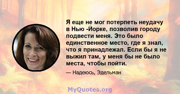 Я еще не мог потерпеть неудачу в Нью -Йорке, позволив городу подвести меня. Это было единственное место, где я знал, что я принадлежал. Если бы я не выжил там, у меня бы не было места, чтобы пойти.