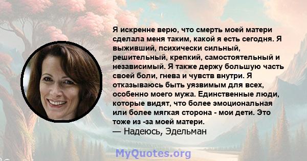 Я искренне верю, что смерть моей матери сделала меня таким, какой я есть сегодня. Я выживший, психически сильный, решительный, крепкий, самостоятельный и независимый. Я также держу большую часть своей боли, гнева и