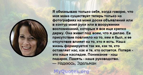 Я обманываю только себя, когда говорю, что моя мама существует теперь только на фотографиях на моей доске объявлений или в контур моей руки или в вооружении воспоминаний, которые я все еще крепко держу. Она живет под