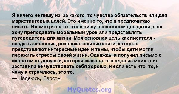 Я ничего не пишу из -за какого -то чувства обязательств или для маркетинговых целей. Это именно то, что я предпочитаю писать. Несмотря на то, что я пишу в основном для детей, я не хочу преподавать моральный урок или