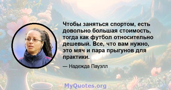 Чтобы заняться спортом, есть довольно большая стоимость, тогда как футбол относительно дешевый. Все, что вам нужно, это мяч и пара прыгунов для практики.