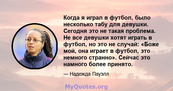 Когда я играл в футбол, было несколько табу для девушки. Сегодня это не такая проблема. Не все девушки хотят играть в футбол, но это не случай: «Боже мой, она играет в футбол, это немного странно». Сейчас это намного